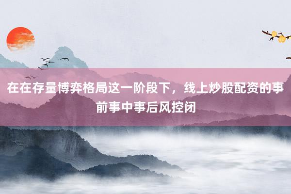 在在存量博弈格局这一阶段下，线上炒股配资的事前事中事后风控闭