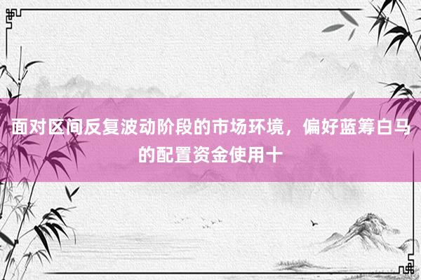 面对区间反复波动阶段的市场环境，偏好蓝筹白马的配置资金使用十