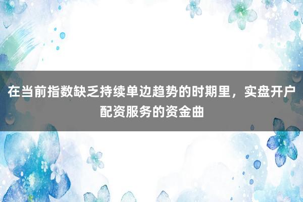 在当前指数缺乏持续单边趋势的时期里，实盘开户配资服务的资金曲