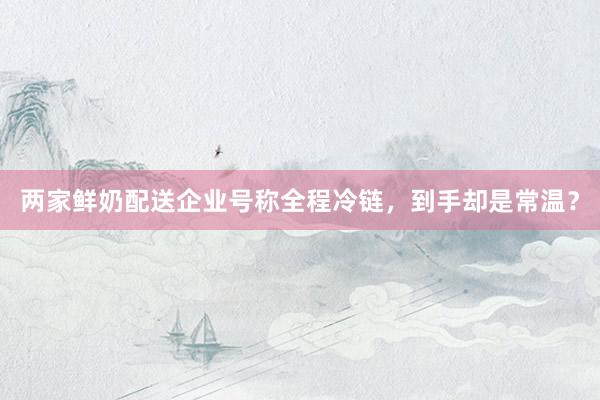 两家鲜奶配送企业号称全程冷链，到手却是常温？