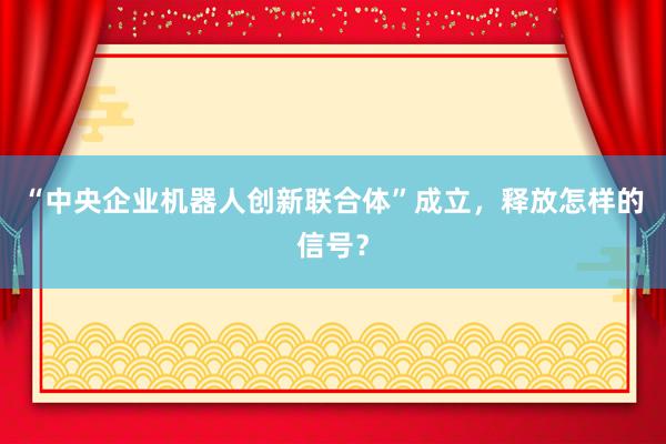 “中央企业机器人创新联合体”成立，释放怎样的信号？