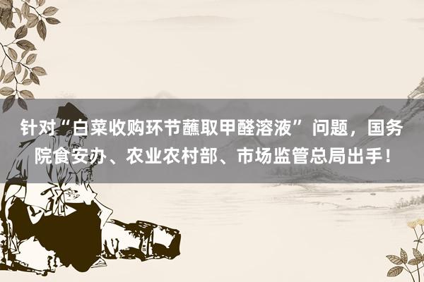 针对“白菜收购环节蘸取甲醛溶液” 问题，国务院食安办、农业农村部、市场监管总局出手！