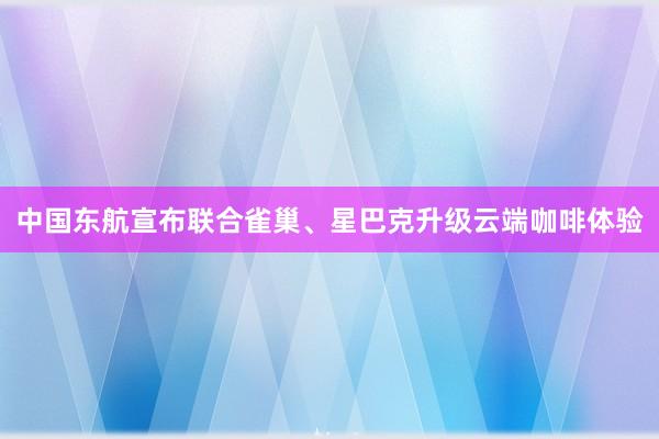 中国东航宣布联合雀巢、星巴克升级云端咖啡体验