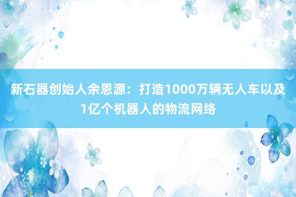 新石器创始人余恩源：打造1000万辆无人车以及1亿个机器人的物流网络