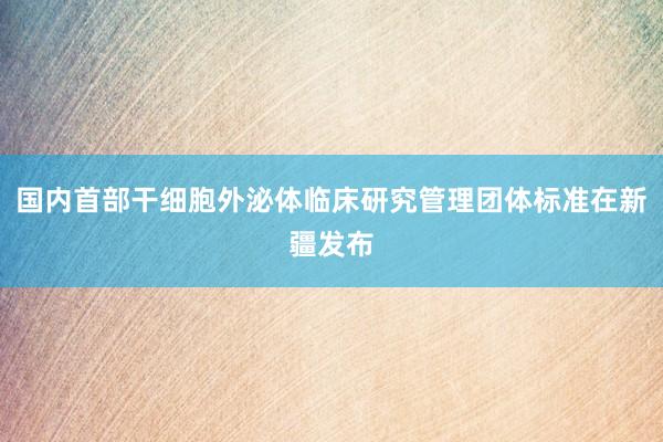 国内首部干细胞外泌体临床研究管理团体标准在新疆发布