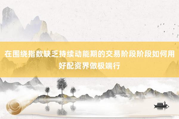 在围绕指数缺乏持续动能期的交易阶段阶段如何用好配资界做极端行