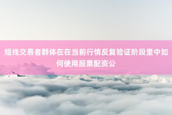短线交易者群体在在当前行情反复验证阶段里中如何使用股票配资公