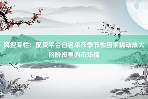 风控专栏：配资平台白名单在季节性因素扰动放大的阶段里的市场情