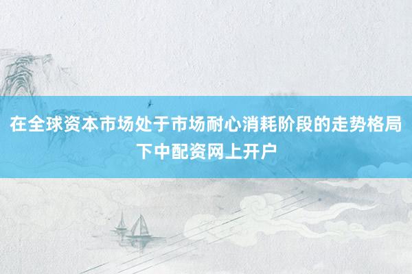 在全球资本市场处于市场耐心消耗阶段的走势格局下中配资网上开户