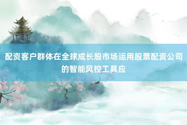 配资客户群体在全球成长股市场运用股票配资公司的智能风控工具应