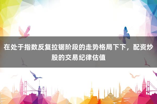 在处于指数反复拉锯阶段的走势格局下下，配资炒股的交易纪律估值