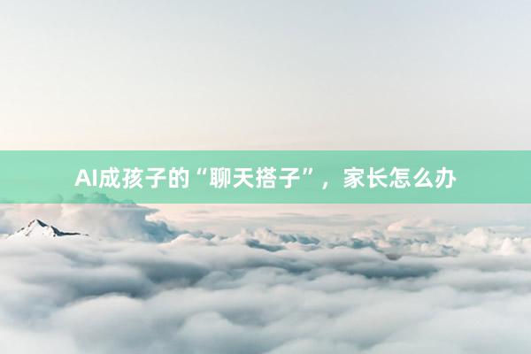 AI成孩子的“聊天搭子”，家长怎么办