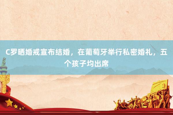 C罗晒婚戒宣布结婚，在葡萄牙举行私密婚礼，五个孩子均出席