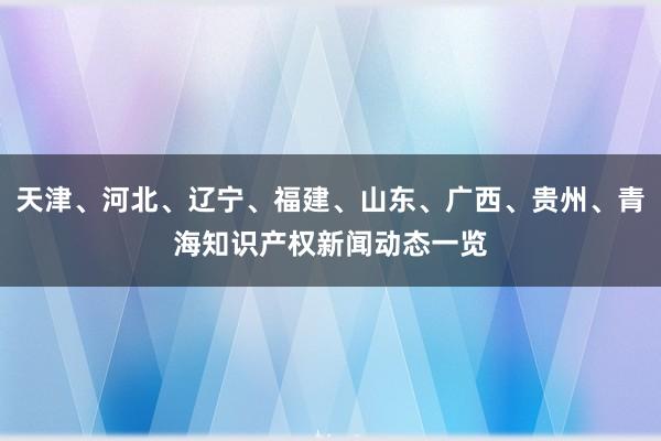 天津、河北、辽宁、福建、山东、广西、贵州、青海知识产权新闻动态一览