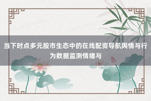 当下时点多元股市生态中的在线配资导航舆情与行为数据监测情绪与