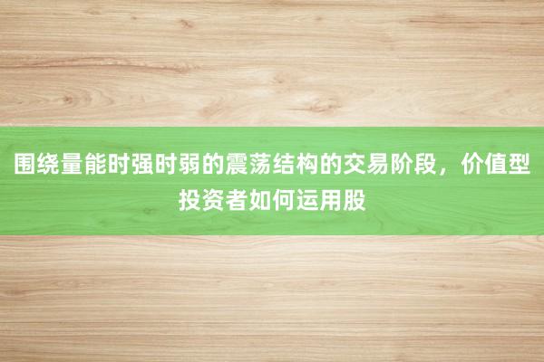 围绕量能时强时弱的震荡结构的交易阶段，价值型投资者如何运用股