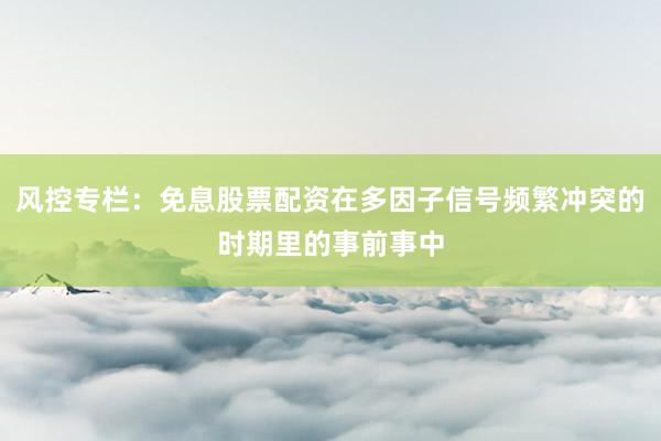 风控专栏：免息股票配资在多因子信号频繁冲突的时期里的事前事中