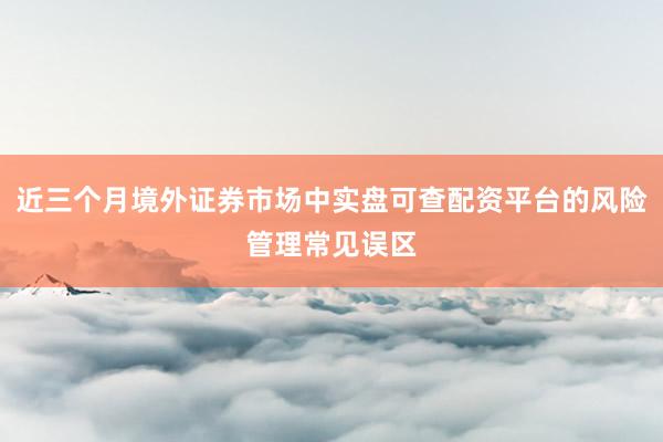 近三个月境外证券市场中实盘可查配资平台的风险管理常见误区