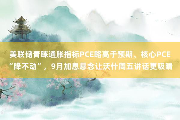 美联储青睐通胀指标PCE略高于预期、核心PCE“降不动”，9月加息悬念让沃什周五讲话更吸睛