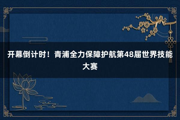 开幕倒计时！青浦全力保障护航第48届世界技能大赛