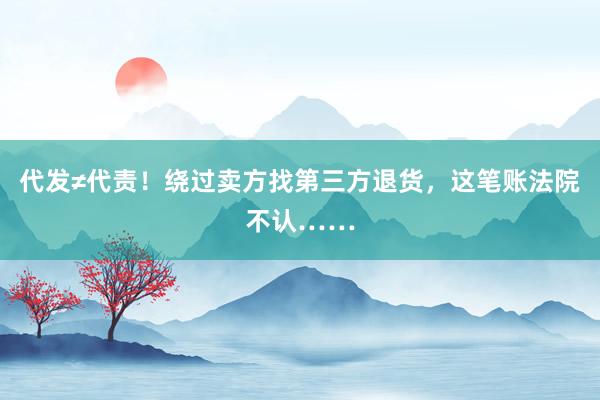 代发≠代责！绕过卖方找第三方退货，这笔账法院不认……