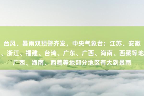 台风、暴雨双预警齐发，中央气象台：江苏、安徽、湖北、湖南、江西、浙江、福建、台湾、广东、广西、海南、西藏等地部分地区有大到暴雨
