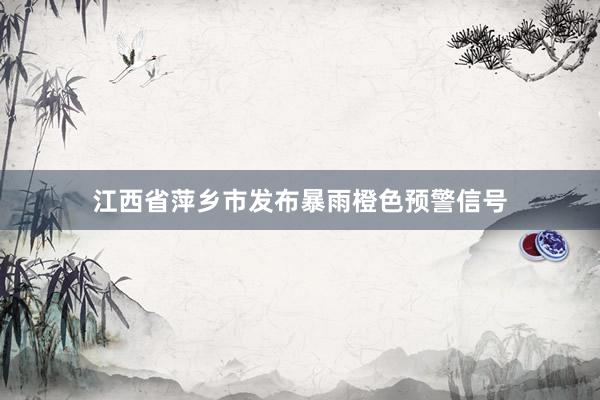 江西省萍乡市发布暴雨橙色预警信号
