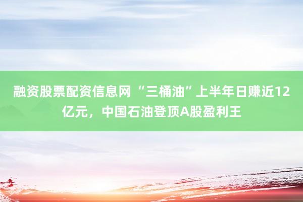 融资股票配资信息网 “三桶油”上半年日赚近12亿元，中国石油登顶A股盈利王