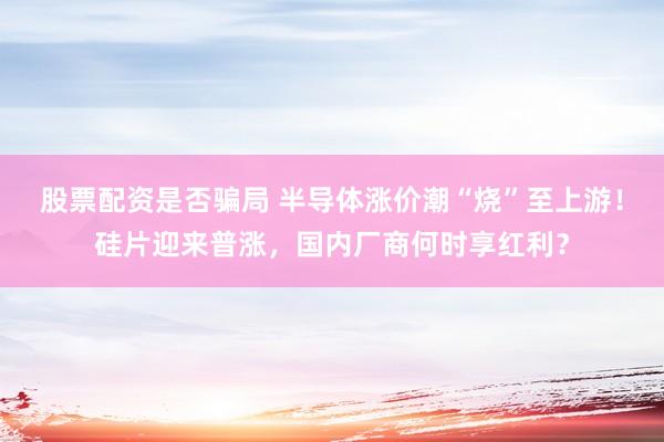 股票配资是否骗局 半导体涨价潮“烧”至上游！硅片迎来普涨，国内厂商何时享红利？