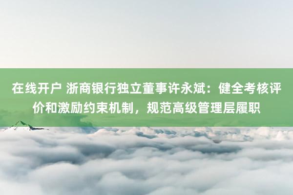 在线开户 浙商银行独立董事许永斌：健全考核评价和激励约束机制，规范高级管理层履职