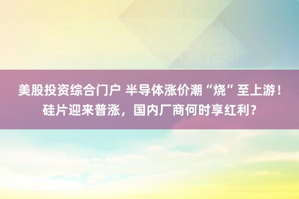 美股投资综合门户 半导体涨价潮“烧”至上游！硅片迎来普涨，国内厂商何时享红利？