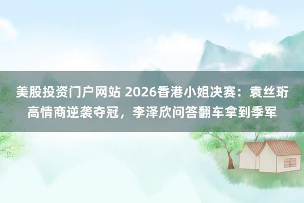 美股投资门户网站 2026香港小姐决赛：袁丝珩高情商逆袭夺冠，李泽欣问答翻车拿到季军