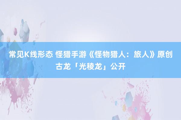 常见K线形态 怪猎手游《怪物猎人：旅人》原创古龙「光稜龙」公开