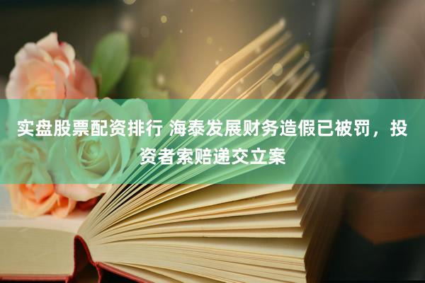 实盘股票配资排行 海泰发展财务造假已被罚，投资者索赔递交立案