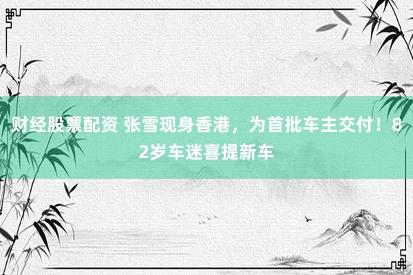 财经股票配资 张雪现身香港，为首批车主交付！82岁车迷喜提新车