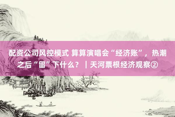 配资公司风控模式 算算演唱会“经济账”，热潮之后“留”下什么？｜天河票根经济观察②