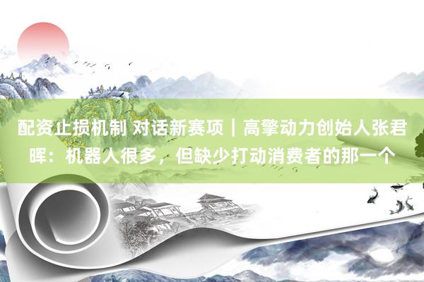 配资止损机制 对话新赛项｜高擎动力创始人张君晖：机器人很多，但缺少打动消费者的那一个