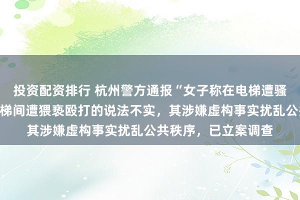 投资配资排行 杭州警方通报“女子称在电梯遭骚扰”：女子控告在电梯间遭猥亵殴打的说法不实，其涉嫌虚构事实扰乱公共秩序，已立案调查