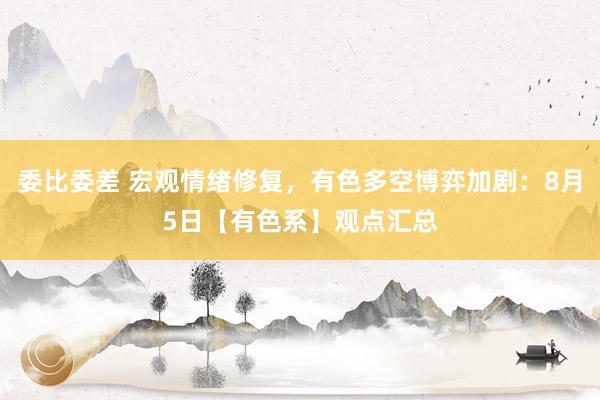 委比委差 宏观情绪修复，有色多空博弈加剧：8月5日【有色系】观点汇总