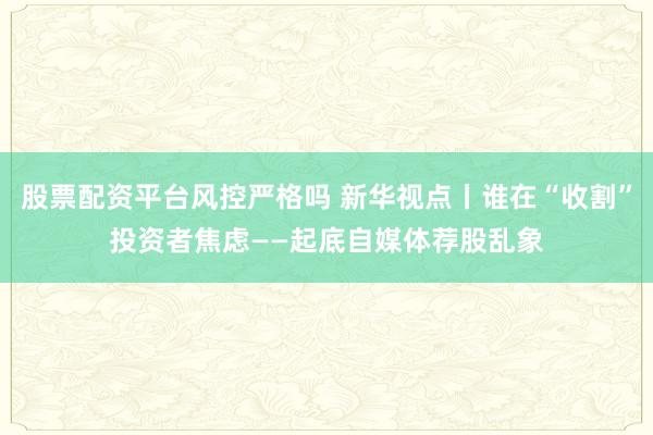 股票配资平台风控严格吗 新华视点丨谁在“收割”投资者焦虑——起底自媒体荐股乱象