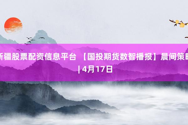 新疆股票配资信息平台 【国投期货数智播报】晨间策略 | 4月17日