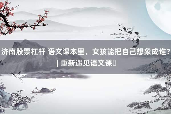 济南股票杠杆 语文课本里，女孩能把自己想象成谁？ | 重新遇见语文课⑬