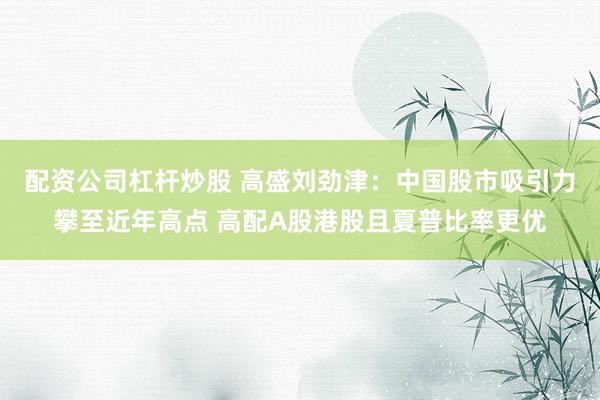 配资公司杠杆炒股 高盛刘劲津：中国股市吸引力攀至近年高点 高配A股港股且夏普比率更优