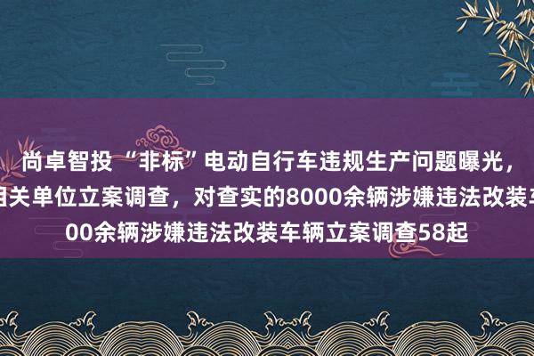尚卓智投 “非标”电动自行车违规生产问题曝光，浙江台州对53家相关单位立案调查，对查实的8000余辆涉嫌违法改装车辆立案调查58起