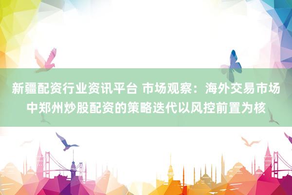新疆配资行业资讯平台 市场观察：海外交易市场中郑州炒股配资的策略迭代以风控前置为核
