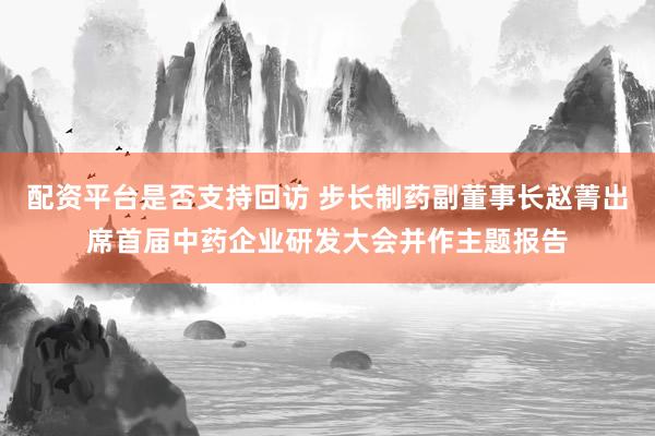 配资平台是否支持回访 步长制药副董事长赵菁出席首届中药企业研发大会并作主题报告