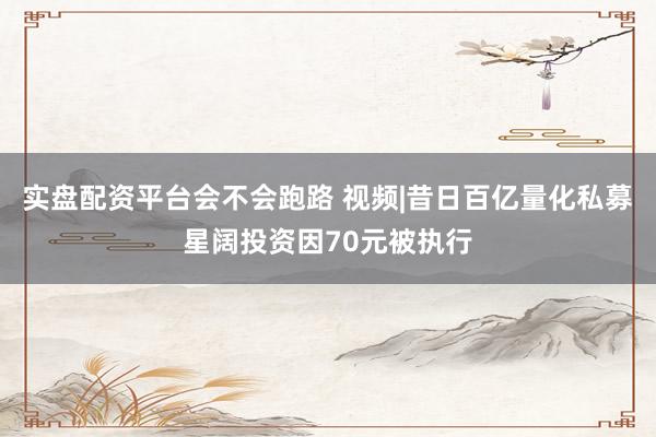 实盘配资平台会不会跑路 视频|昔日百亿量化私募星阔投资因70元被执行