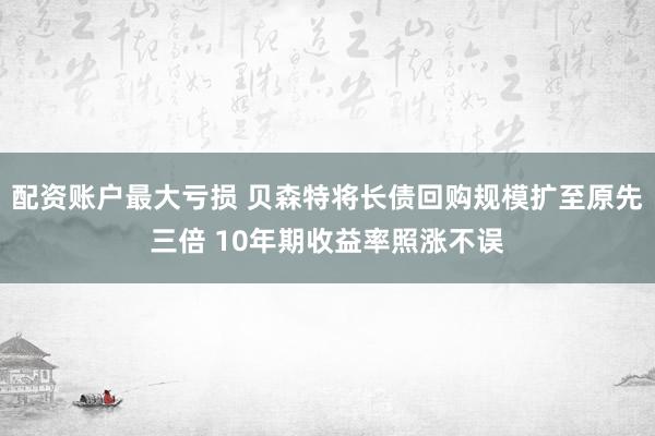 配资账户最大亏损 贝森特将长债回购规模扩至原先三倍 10年期收益率照涨不误