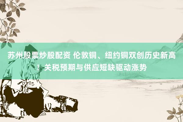 苏州股票炒股配资 伦敦铜、纽约铜双创历史新高！关税预期与供应短缺驱动涨势