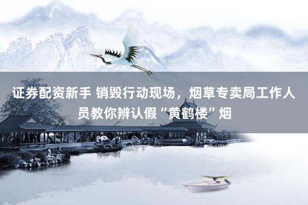 证券配资新手 销毁行动现场，烟草专卖局工作人员教你辨认假“黄鹤楼”烟